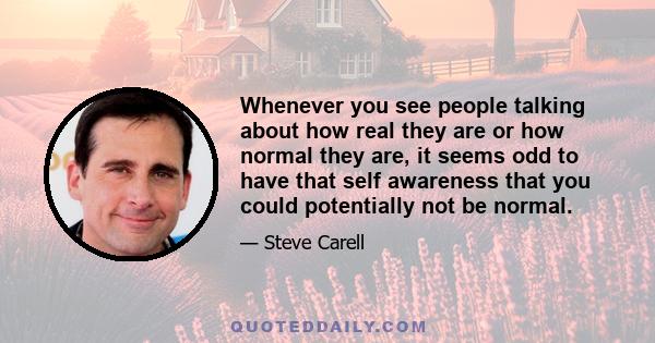 Whenever you see people talking about how real they are or how normal they are, it seems odd to have that self awareness that you could potentially not be normal.