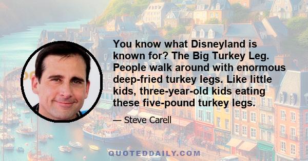 You know what Disneyland is known for? The Big Turkey Leg. People walk around with enormous deep-fried turkey legs. Like little kids, three-year-old kids eating these five-pound turkey legs.