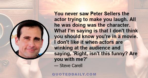 You never saw Peter Sellers the actor trying to make you laugh. All he was doing was the character. What I'm saying is that I don't think you should know you're in a movie. I don't like it when actors are winking at the 