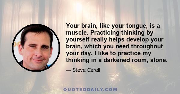 Your brain, like your tongue, is a muscle. Practicing thinking by yourself really helps develop your brain, which you need throughout your day. I like to practice my thinking in a darkened room, alone.