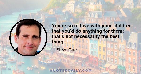 You're so in love with your children that you'd do anything for them; that's not necessarily the best thing.