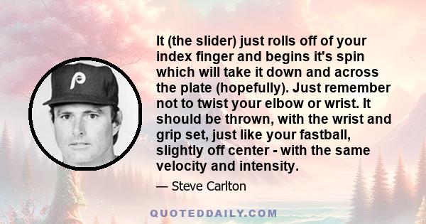 It (the slider) just rolls off of your index finger and begins it's spin which will take it down and across the plate (hopefully). Just remember not to twist your elbow or wrist. It should be thrown, with the wrist and