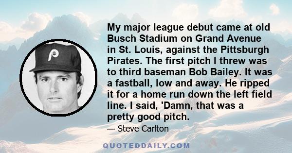 My major league debut came at old Busch Stadium on Grand Avenue in St. Louis, against the Pittsburgh Pirates. The first pitch I threw was to third baseman Bob Bailey. It was a fastball, low and away. He ripped it for a