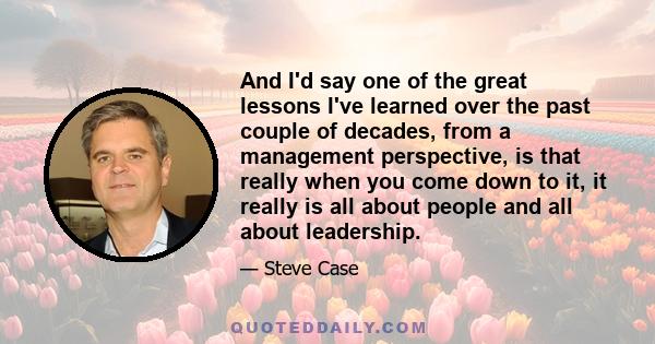 And I'd say one of the great lessons I've learned over the past couple of decades, from a management perspective, is that really when you come down to it, it really is all about people and all about leadership.