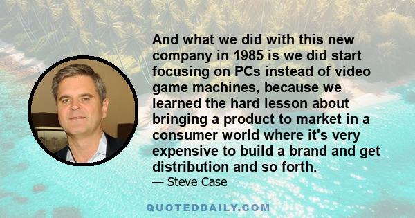 And what we did with this new company in 1985 is we did start focusing on PCs instead of video game machines, because we learned the hard lesson about bringing a product to market in a consumer world where it's very