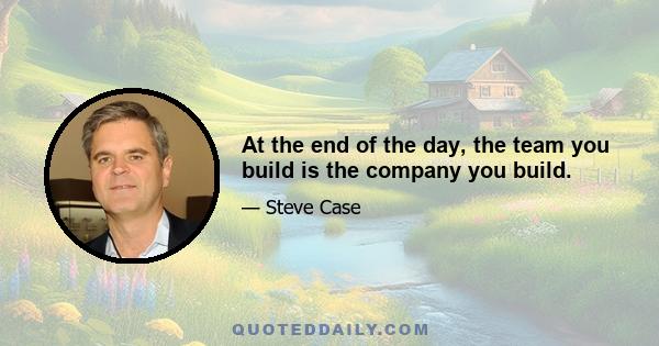 At the end of the day, the team you build is the company you build.