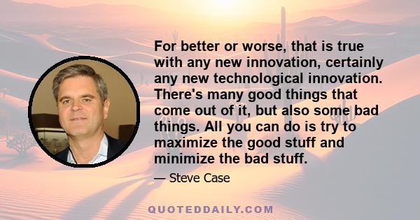 For better or worse, that is true with any new innovation, certainly any new technological innovation. There's many good things that come out of it, but also some bad things. All you can do is try to maximize the good