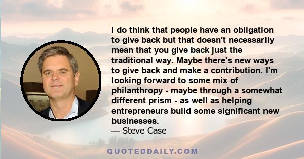 I do think that people have an obligation to give back but that doesn't necessarily mean that you give back just the traditional way. Maybe there's new ways to give back and make a contribution. I'm looking forward to