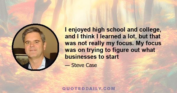 I enjoyed high school and college, and I think I learned a lot, but that was not really my focus. My focus was on trying to figure out what businesses to start