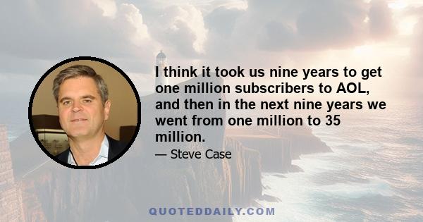 I think it took us nine years to get one million subscribers to AOL, and then in the next nine years we went from one million to 35 million.