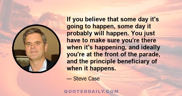 If you believe that some day it's going to happen, some day it probably will happen. You just have to make sure you're there when it's happening, and ideally you're at the front of the parade, and the principle