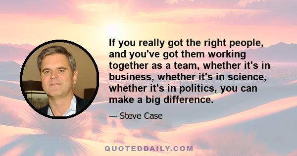 If you really got the right people, and you've got them working together as a team, whether it's in business, whether it's in science, whether it's in politics, you can make a big difference.