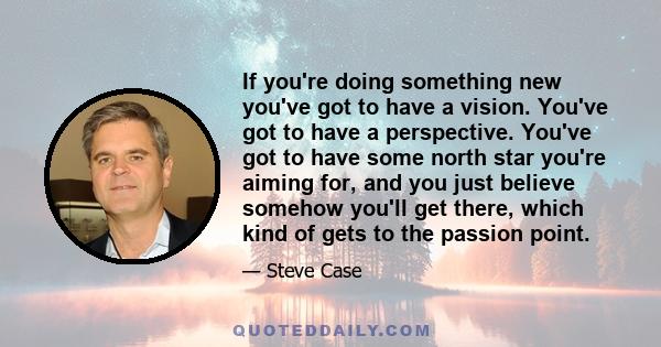 If you're doing something new you've got to have a vision. You've got to have a perspective. You've got to have some north star you're aiming for, and you just believe somehow you'll get there, which kind of gets to the 