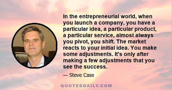 In the entrepreneurial world, when you launch a company, you have a particular idea, a particular product, a particular service, almost always you pivot, you shift. The market reacts to your initial idea. You make some