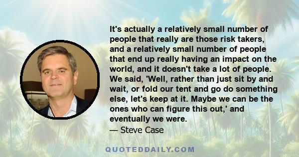 It's actually a relatively small number of people that really are those risk takers, and a relatively small number of people that end up really having an impact on the world, and it doesn't take a lot of people. We