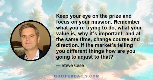 Keep your eye on the prize and focus on your mission. Remember what you’re trying to do, what your value is, why it’s important, and at the same time, change course and direction. If the market’s telling you different