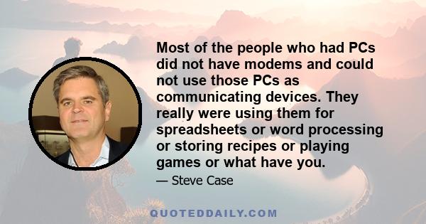 Most of the people who had PCs did not have modems and could not use those PCs as communicating devices. They really were using them for spreadsheets or word processing or storing recipes or playing games or what have