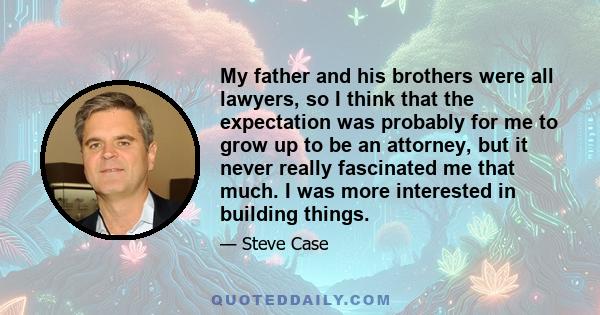 My father and his brothers were all lawyers, so I think that the expectation was probably for me to grow up to be an attorney, but it never really fascinated me that much. I was more interested in building things.