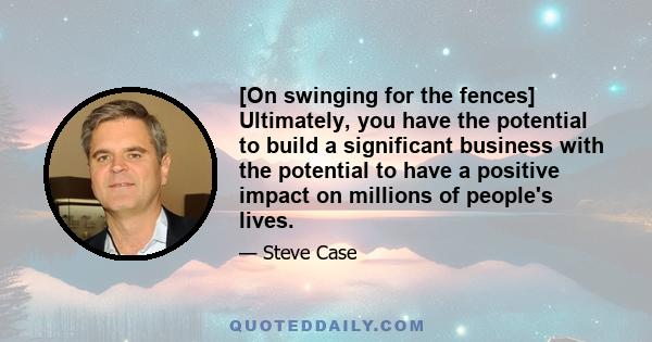 [On swinging for the fences] Ultimately, you have the potential to build a significant business with the potential to have a positive impact on millions of people's lives.