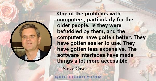 One of the problems with computers, particularly for the older people, is they were befuddled by them, and the computers have gotten better. They have gotten easier to use. They have gotten less expensive. The software