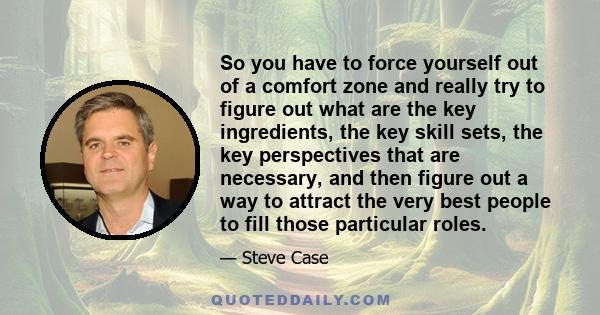 So you have to force yourself out of a comfort zone and really try to figure out what are the key ingredients, the key skill sets, the key perspectives that are necessary, and then figure out a way to attract the very