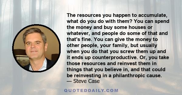 The resources you happen to accumulate, what do you do with them? You can spend the money and buy some houses or whatever, and people do some of that and that's fine. You can give the money to other people, your family, 