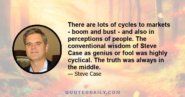 There are lots of cycles to markets - boom and bust - and also in perceptions of people. The conventional wisdom of Steve Case as genius or fool was highly cyclical. The truth was always in the middle.