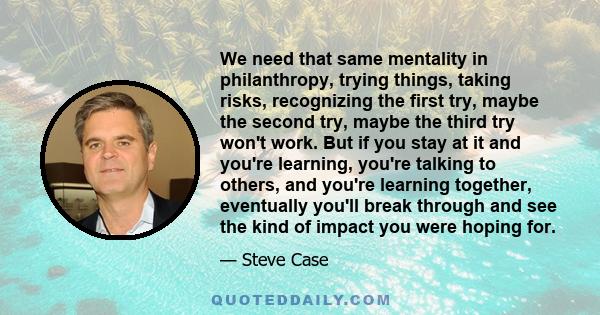 We need that same mentality in philanthropy, trying things, taking risks, recognizing the first try, maybe the second try, maybe the third try won't work. But if you stay at it and you're learning, you're talking to