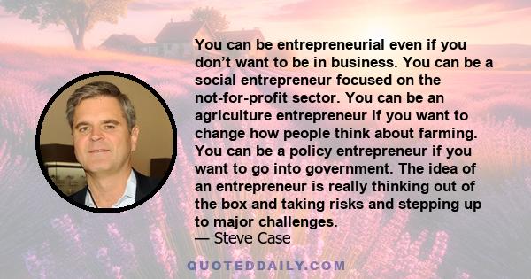 You can be entrepreneurial even if you don’t want to be in business. You can be a social entrepreneur focused on the not-for-profit sector. You can be an agriculture entrepreneur if you want to change how people think