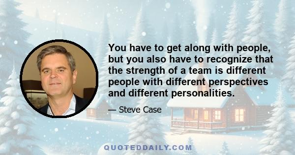 You have to get along with people, but you also have to recognize that the strength of a team is different people with different perspectives and different personalities.