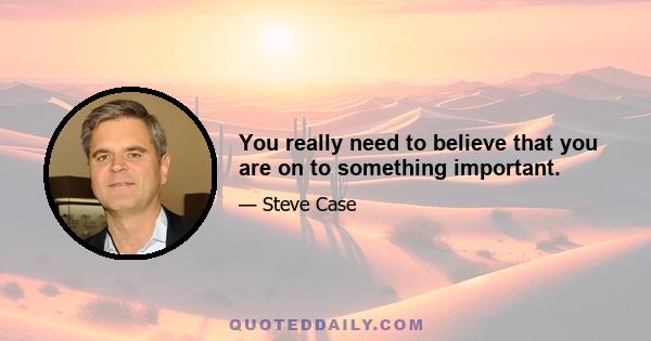 You really need to believe that you are on to something important.