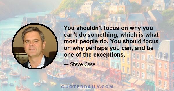 You shouldn't focus on why you can't do something, which is what most people do. You should focus on why perhaps you can, and be one of the exceptions.