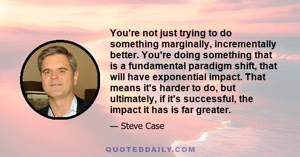 You're not just trying to do something marginally, incrementally better. You're doing something that is a fundamental paradigm shift, that will have exponential impact. That means it's harder to do, but ultimately, if