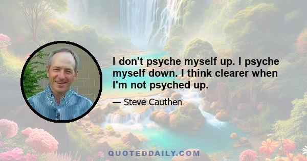 I don't psyche myself up. I psyche myself down. I think clearer when I'm not psyched up.