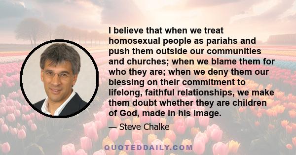 I believe that when we treat homosexual people as pariahs and push them outside our communities and churches; when we blame them for who they are; when we deny them our blessing on their commitment to lifelong, faithful 