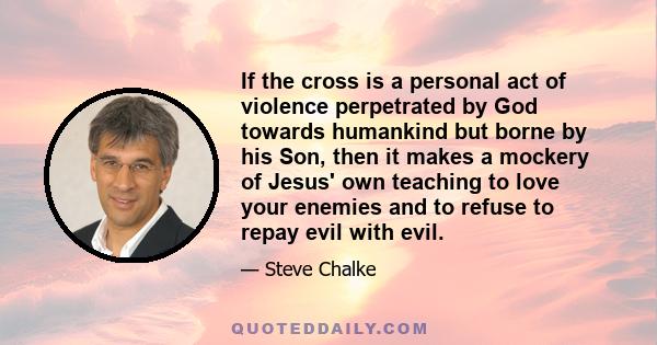 If the cross is a personal act of violence perpetrated by God towards humankind but borne by his Son, then it makes a mockery of Jesus' own teaching to love your enemies and to refuse to repay evil with evil.