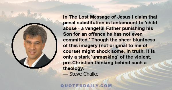 In The Lost Message of Jesus I claim that penal substitution is tantamount to 'child abuse - a vengeful Father punishing his Son for an offence he has not even committed.' Though the sheer bluntness of this imagery (not 