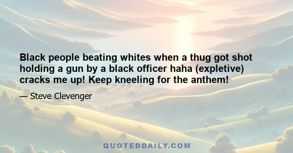 Black people beating whites when a thug got shot holding a gun by a black officer haha (expletive) cracks me up! Keep kneeling for the anthem!