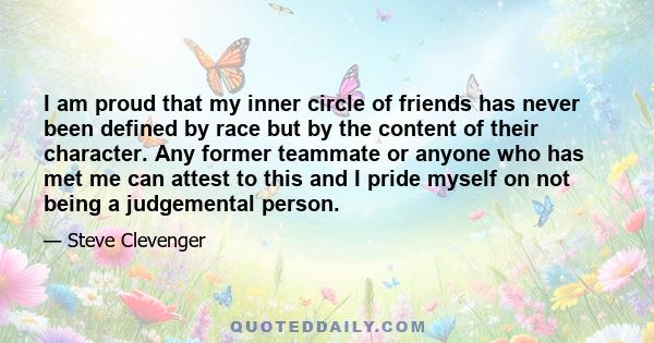 I am proud that my inner circle of friends has never been defined by race but by the content of their character. Any former teammate or anyone who has met me can attest to this and I pride myself on not being a