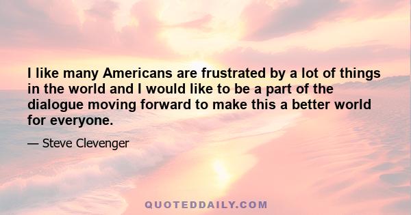 I like many Americans are frustrated by a lot of things in the world and I would like to be a part of the dialogue moving forward to make this a better world for everyone.