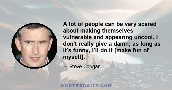 A lot of people can be very scared about making themselves vulnerable and appearing uncool. I don't really give a damn; as long as it's funny, I'll do it [make fun of myself].