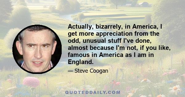 Actually, bizarrely, in America, I get more appreciation from the odd, unusual stuff I've done, almost because I'm not, if you like, famous in America as I am in England.