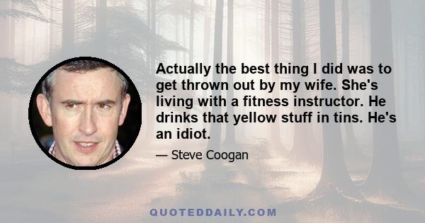 Actually the best thing I did was to get thrown out by my wife. She's living with a fitness instructor. He drinks that yellow stuff in tins. He's an idiot.