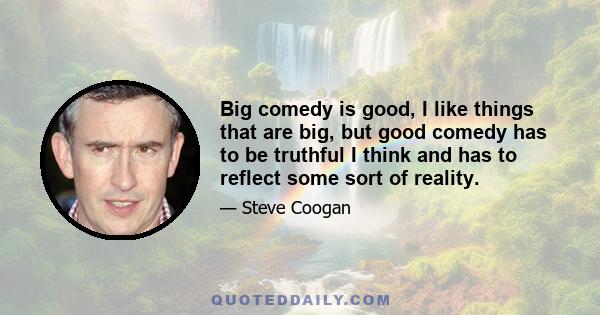 Big comedy is good, I like things that are big, but good comedy has to be truthful I think and has to reflect some sort of reality.