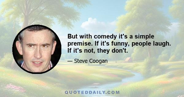 But with comedy it's a simple premise. If it's funny, people laugh. If it's not, they don't.