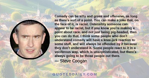 Comedy can be silly and gross and offensive, as long as there's sort of a point. You can make a joke that, on the face of it, is racist. Ostensibly someone can appear to be racist, but if you know you're making a point