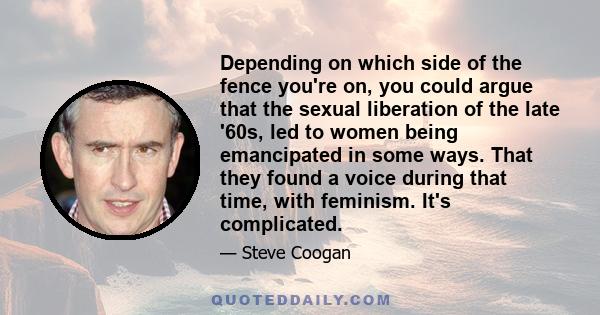 Depending on which side of the fence you're on, you could argue that the sexual liberation of the late '60s, led to women being emancipated in some ways. That they found a voice during that time, with feminism. It's