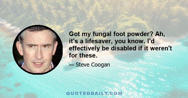 Got my fungal foot powder? Ah, it's a lifesaver, you know. I'd effectively be disabled if it weren't for these.