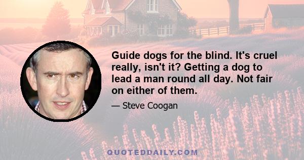 Guide dogs for the blind. It's cruel really, isn't it? Getting a dog to lead a man round all day. Not fair on either of them.