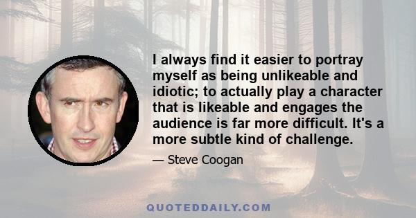 I always find it easier to portray myself as being unlikeable and idiotic; to actually play a character that is likeable and engages the audience is far more difficult. It's a more subtle kind of challenge.